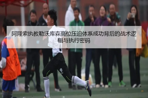 阿隆索执教勒沃库森高位压迫体系成功背后的战术逻辑与执行密码