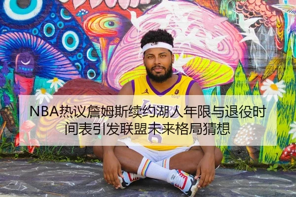 NBA热议詹姆斯续约湖人年限与退役时间表引发联盟未来格局猜想