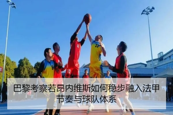 巴黎考察若昂内维斯如何稳步融入法甲节奏与球队体系